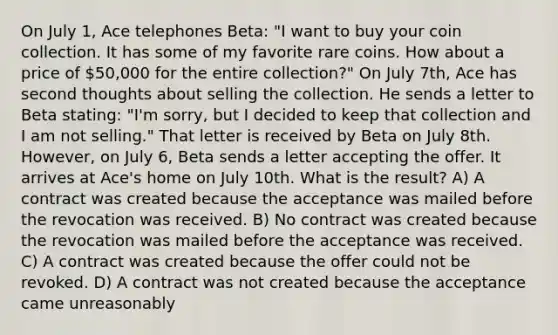 On July 1, Ace telephones Beta: "I want to buy your coin collection. It has some of my favorite rare coins. How about a price of 50,000 for the entire collection?" On July 7th, Ace has second thoughts about selling the collection. He sends a letter to Beta stating: "I'm sorry, but I decided to keep that collection and I am not selling." That letter is received by Beta on July 8th. However, on July 6, Beta sends a letter accepting the offer. It arrives at Ace's home on July 10th. What is the result? A) A contract was created because the acceptance was mailed before the revocation was received. B) No contract was created because the revocation was mailed before the acceptance was received. C) A contract was created because the offer could not be revoked. D) A contract was not created because the acceptance came unreasonably