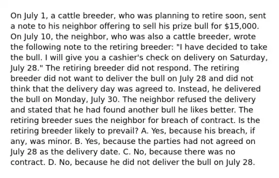 On July 1, a cattle breeder, who was planning to retire soon, sent a note to his neighbor offering to sell his prize bull for 15,000. On July 10, the neighbor, who was also a cattle breeder, wrote the following note to the retiring breeder: "I have decided to take the bull. I will give you a cashier's check on delivery on Saturday, July 28." The retiring breeder did not respond. The retiring breeder did not want to deliver the bull on July 28 and did not think that the delivery day was agreed to. Instead, he delivered the bull on Monday, July 30. The neighbor refused the delivery and stated that he had found another bull he likes better. The retiring breeder sues the neighbor for breach of contract. Is the retiring breeder likely to prevail? A. Yes, because his breach, if any, was minor. B. Yes, because the parties had not agreed on July 28 as the delivery date. C. No, because there was no contract. D. No, because he did not deliver the bull on July 28.