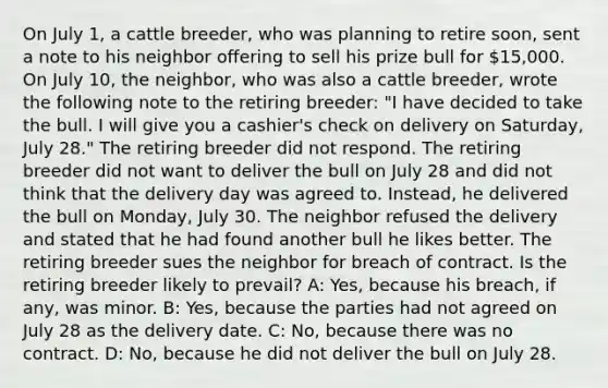 On July 1, a cattle breeder, who was planning to retire soon, sent a note to his neighbor offering to sell his prize bull for 15,000. On July 10, the neighbor, who was also a cattle breeder, wrote the following note to the retiring breeder: "I have decided to take the bull. I will give you a cashier's check on delivery on Saturday, July 28." The retiring breeder did not respond. The retiring breeder did not want to deliver the bull on July 28 and did not think that the delivery day was agreed to. Instead, he delivered the bull on Monday, July 30. The neighbor refused the delivery and stated that he had found another bull he likes better. The retiring breeder sues the neighbor for breach of contract. Is the retiring breeder likely to prevail? A: Yes, because his breach, if any, was minor. B: Yes, because the parties had not agreed on July 28 as the delivery date. C: No, because there was no contract. D: No, because he did not deliver the bull on July 28.