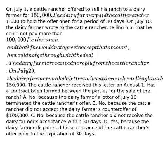 On July 1, a cattle rancher offered to sell his ranch to a dairy farmer for 150,000. The dairy farmer paid the cattle rancher1,000 to hold the offer open for a period of 30 days. On July 10, the dairy farmer wrote to the cattle rancher, telling him that he could not pay more than 100,000 for the ranch, and that if he would not agree to accept that amount, he would not go through with the deal. The dairy farmer received no reply from the cattle rancher. On July 29, the dairy farmer mailed a letter to the cattle rancher telling him that he accepted his offer to sell the ranch and enclosed a check for150,000. The cattle rancher received this letter on August 1. Has a contract been formed between the parties for the sale of the ranch? A. No, because the dairy farmer's letter of July 10 terminated the cattle rancher's offer. B. No, because the cattle rancher did not accept the dairy farmer's counteroffer of 100,000. C. No, because the cattle rancher did not receive the dairy farmer's acceptance within 30 days. D. Yes, because the dairy farmer dispatched his acceptance of the cattle rancher's offer prior to the expiration of 30 days.