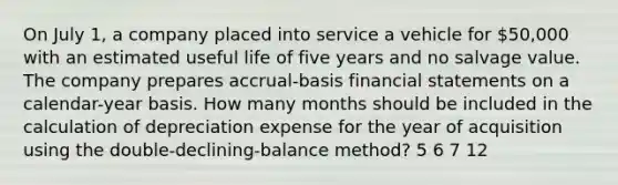 On July 1, a company placed into service a vehicle for 50,000 with an estimated useful life of five years and no salvage value. The company prepares accrual-basis <a href='https://www.questionai.com/knowledge/kFBJaQCz4b-financial-statements' class='anchor-knowledge'>financial statements</a> on a calendar-year basis. How many months should be included in the calculation of depreciation expense for the year of acquisition using the double-declining-balance method? 5 6 7 12