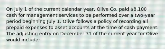 On July 1 of the current calendar year, Olive Co. paid 8,100 cash for management services to be performed over a two-year period beginning July 1. Olive follows a policy of recording all prepaid expenses to asset accounts at the time of cash payment. The adjusting entry on December 31 of the current year for Olive would include: