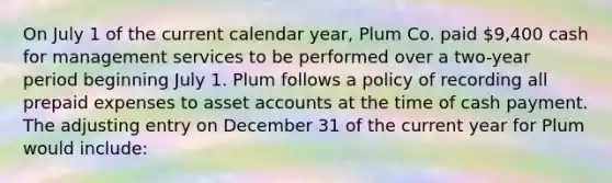 On July 1 of the current calendar year, Plum Co. paid 9,400 cash for management services to be performed over a two-year period beginning July 1. Plum follows a policy of recording all prepaid expenses to asset accounts at the time of cash payment. The adjusting entry on December 31 of the current year for Plum would include: