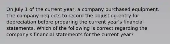 On July 1 of the current year, a company purchased equipment. The company neglects to record the adjusting-entry for depreciation before preparing the current year's <a href='https://www.questionai.com/knowledge/kFBJaQCz4b-financial-statements' class='anchor-knowledge'>financial statements</a>. Which of the following is correct regarding the company's financial statements for the current year?