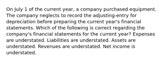 On July 1 of the current year, a company purchased equipment. The company neglects to record the adjusting-entry for depreciation before preparing the current year's financial statements. Which of the following is correct regarding the company's financial statements for the current year? Expenses are understated. Liabilities are understated. Assets are understated. Revenues are understated. Net income is understated.