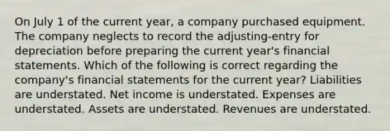 On July 1 of the current year, a company purchased equipment. The company neglects to record the adjusting-entry for depreciation before preparing the current year's financial statements. Which of the following is correct regarding the company's financial statements for the current year? Liabilities are understated. Net income is understated. Expenses are understated. Assets are understated. Revenues are understated.