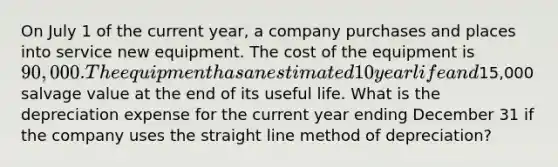 On July 1 of the current year, a company purchases and places into service new equipment. The cost of the equipment is 90,000. The equipment has an estimated 10 year life and15,000 salvage value at the end of its useful life. What is the depreciation expense for the current year ending December 31 if the company uses the straight line method of depreciation?