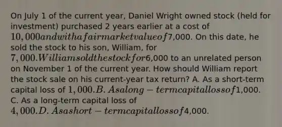 On July 1 of the current year, Daniel Wright owned stock (held for investment) purchased 2 years earlier at a cost of 10,000 and with a fair market value of7,000. On this date, he sold the stock to his son, William, for 7,000. William sold the stock for6,000 to an unrelated person on November 1 of the current year. How should William report the stock sale on his current-year tax return? A. As a short-term capital loss of 1,000. B. As a long-term capital loss of1,000. C. As a long-term capital loss of 4,000. D. As a short-term capital loss of4,000.