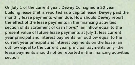 On July 1 of the current year, Dewey Co. signed a 20-year building lease that is reported as a capital lease. Dewey paid the monthly lease payments when due. How should Dewey report the effect of the lease payments in the financing activities section of its statement of cash flows? -an inflow equal to the present value of future lease payments at July 1, less current year principal and interest payments -an outflow equal to the current year principal and interest payments on the lease -an outflow equal to the current year principal payments only -the lease payments should not be reported in the financing activities section