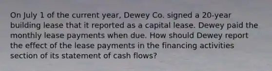 On July 1 of the current year, Dewey Co. signed a 20-year building lease that it reported as a capital lease. Dewey paid the monthly lease payments when due. How should Dewey report the effect of the lease payments in the financing activities section of its statement of cash flows?