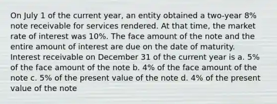 On July 1 of the current year, an entity obtained a two-year 8% note receivable for services rendered. At that time, the market rate of interest was 10%. The face amount of the note and the entire amount of interest are due on the date of maturity. Interest receivable on December 31 of the current year is a. 5% of the face amount of the note b. 4% of the face amount of the note c. 5% of the present value of the note d. 4% of the present value of the note