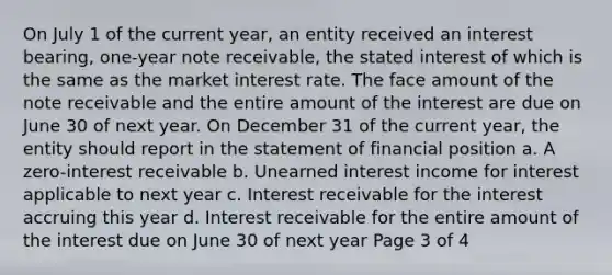 On July 1 of the current year, an entity received an interest bearing, one-year note receivable, the stated interest of which is the same as the market interest rate. The face amount of the note receivable and the entire amount of the interest are due on June 30 of next year. On December 31 of the current year, the entity should report in the statement of financial position a. A zero-interest receivable b. Unearned interest income for interest applicable to next year c. Interest receivable for the interest accruing this year d. Interest receivable for the entire amount of the interest due on June 30 of next year Page 3 of 4