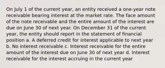 On July 1 of the current year, an entity received a one-year note receivable bearing interest at the market rate. The face amount of the note receivable and the entire amount of the interest are due on June 30 of next year. On December 31 of the current year, the entity should report in the statement of financial position a. A deferred credit for interest applicable to next year b. No interest receivable c. Interest receivable for the entire amount of the interest due on June 30 of next year d. Interest receivable for the interest accruing in the current year