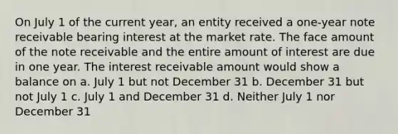 On July 1 of the current year, an entity received a one-year note receivable bearing interest at the market rate. The face amount of the note receivable and the entire amount of interest are due in one year. The interest receivable amount would show a balance on a. July 1 but not December 31 b. December 31 but not July 1 c. July 1 and December 31 d. Neither July 1 nor December 31