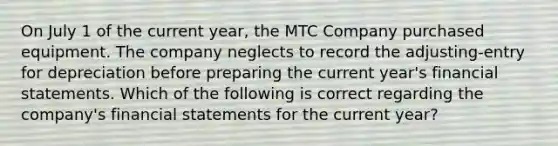 On July 1 of the current year, the MTC Company purchased equipment. The company neglects to record the adjusting-entry for depreciation before preparing the current year's <a href='https://www.questionai.com/knowledge/kFBJaQCz4b-financial-statements' class='anchor-knowledge'>financial statements</a>. Which of the following is correct regarding the company's financial statements for the current year?