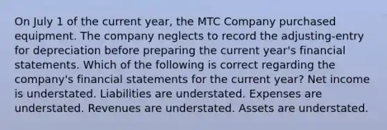 On July 1 of the current year, the MTC Company purchased equipment. The company neglects to record the adjusting-entry for depreciation before preparing the current year's financial statements. Which of the following is correct regarding the company's financial statements for the current year? Net income is understated. Liabilities are understated. Expenses are understated. Revenues are understated. Assets are understated.