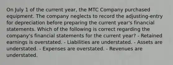 On July 1 of the current year, the MTC Company purchased equipment. The company neglects to record the adjusting-entry for depreciation before preparing the current year's financial statements. Which of the following is correct regarding the company's financial statements for the current year? - Retained earnings is overstated. - Liabilities are understated. - Assets are understated. - Expenses are overstated. - Revenues are understated.