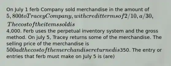 On July 1 ferb Company sold merchandise in the amount of 5,800 to Tracey Company, with credit terms of 2/10, a/30, The cost of the items sold is4,000. Ferb uses the perpetual inventory system and the gross method. On july 5, Tracey returns some of the merchandise. The selling price of the merchandise is 500 ad the cost of the merchandise returned is350. The entry or entries that ferb must make on July 5 is (are)