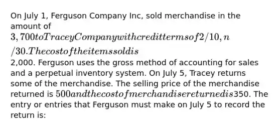 On July 1, Ferguson Company Inc, sold merchandise in the amount of 3,700 to Tracey Company with credit terms of 2/10, n/30. The cost of the items sold is2,000. Ferguson uses the gross method of accounting for sales and a perpetual inventory system. On July 5, Tracey returns some of the merchandise. The selling price of the merchandise returned is 500 and the cost of merchandise returned is350. The entry or entries that Ferguson must make on July 5 to record the return is: