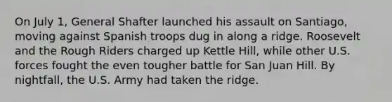 On July 1, General Shafter launched his assault on Santiago, moving against Spanish troops dug in along a ridge. Roosevelt and the Rough Riders charged up Kettle Hill, while other U.S. forces fought the even tougher battle for San Juan Hill. By nightfall, the U.S. Army had taken the ridge.