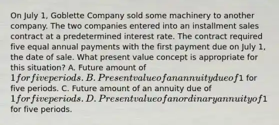 On July 1, Goblette Company sold some machinery to another company. The two companies entered into an installment sales contract at a predetermined interest rate. The contract required five equal annual payments with the first payment due on July 1, the date of sale. What present value concept is appropriate for this situation? A. Future amount of 1 for five periods. B. Present value of an annuity due of1 for five periods. C. Future amount of an annuity due of 1 for five periods. D. Present value of an ordinary annuity of1 for five periods.