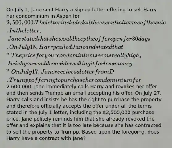 On July 1, Jane sent Harry a signed letter offering to sell Harry her condominium in Aspen for 2,500,000. The letter included all the essential terms of the sale. In the letter, Jane stated that she would keep the offer open for 30 days. On July 15, Harry called Jane and stated that "The price for your condominium seems really high, I wish you would consider selling it for less money." On July 17, Jane receives a letter from D. Trumpp offering to purchase her condominium for2,600,000. Jane immediately calls Harry and revokes her offer and then sends Trumpp an email accepting his offer. On July 27, Harry calls and insists he has the right to purchase the property and therefore officially accepts the offer under all the terms stated in the July 1 letter, including the 2,500,000 purchase price. Jane politely reminds him that she already revoked the offer and explains that it is too late because she has contracted to sell the property to Trumpp. Based upon the foregoing, does Harry have a contract with Jane?