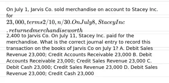 On July 1, Jarvis Co. sold merchandise on account to Stacey Inc. for 23,000, terms 2/10, n/30. On July 8, Stacey Inc. returned merchandise worth2,400 to Jarvis Co. On July 11, Stacey Inc. paid for the merchandise. What is the correct journal entry to record this transaction on the books of Jarvis Co on July 1? A. Debit Sales Revenue 23,000; Credit Accounts Receivable 23,000 B. Debit Accounts Receivable 23,000; Credit Sales Revenue 23,000 C. Debit Cash 23,000; Credit Sales Revenue 23,000 D. Debit Sales Revenue 23,000; Credit Cash 23,000