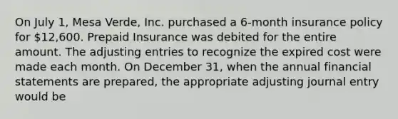 On July 1, Mesa Verde, Inc. purchased a 6-month insurance policy for 12,600. Prepaid Insurance was debited for the entire amount. The adjusting entries to recognize the expired cost were made each month. On December 31, when the annual financial statements are prepared, the appropriate adjusting journal entry would be