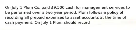 On July 1 Plum Co. paid 9,500 cash for management services to be performed over a two-year period. Plum follows a policy of recording all prepaid expenses to asset accounts at the time of cash payment. On July 1 Plum should record