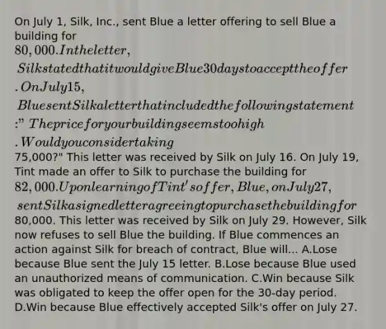 On July 1, Silk, Inc., sent Blue a letter offering to sell Blue a building for 80,000. In the letter, Silk stated that it would give Blue 30 days to accept the offer. On July 15, Blue sent Silk a letter that included the following statement: "The price for your building seems too high. Would you consider taking75,000?" This letter was received by Silk on July 16. On July 19, Tint made an offer to Silk to purchase the building for 82,000. Upon learning of Tint's offer, Blue, on July 27, sent Silk a signed letter agreeing to purchase the building for80,000. This letter was received by Silk on July 29. However, Silk now refuses to sell Blue the building. If Blue commences an action against Silk for breach of contract, Blue will... A.Lose because Blue sent the July 15 letter. B.Lose because Blue used an unauthorized means of communication. C.Win because Silk was obligated to keep the offer open for the 30-day period. D.Win because Blue effectively accepted Silk's offer on July 27.