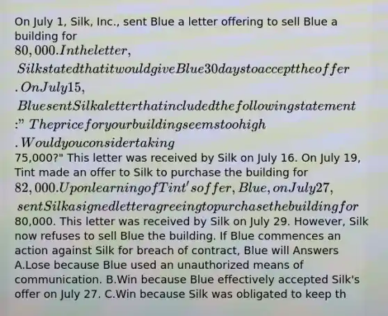 On July 1, Silk, Inc., sent Blue a letter offering to sell Blue a building for 80,000. In the letter, Silk stated that it would give Blue 30 days to accept the offer. On July 15, Blue sent Silk a letter that included the following statement: "The price for your building seems too high. Would you consider taking75,000?" This letter was received by Silk on July 16. On July 19, Tint made an offer to Silk to purchase the building for 82,000. Upon learning of Tint's offer, Blue, on July 27, sent Silk a signed letter agreeing to purchase the building for80,000. This letter was received by Silk on July 29. However, Silk now refuses to sell Blue the building. If Blue commences an action against Silk for breach of contract, Blue will Answers A.Lose because Blue used an unauthorized means of communication. B.Win because Blue effectively accepted Silk's offer on July 27. C.Win because Silk was obligated to keep th