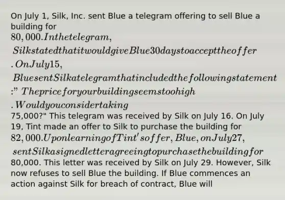 On July 1, Silk, Inc. sent Blue a telegram offering to sell Blue a building for 80,000. In the telegram, Silk stated that it would give Blue 30 days to accept the offer. On July 15, Blue sent Silk a telegram that included the following statement: "The price for your building seems too high. Would you consider taking75,000?" This telegram was received by Silk on July 16. On July 19, Tint made an offer to Silk to purchase the building for 82,000. Upon learning of Tint's offer, Blue, on July 27, sent Silk a signed letter agreeing to purchase the building for80,000. This letter was received by Silk on July 29. However, Silk now refuses to sell Blue the building. If Blue commences an action against Silk for breach of contract, Blue will