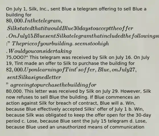 On July 1, Silk, Inc., sent Blue a telegram offering to sell Blue a building for 80,000. In the telegram, Silk stated that it would Blue 30 days to accept the offer. On July 15 Blue sent Silk a telegram that included the following statement: "The price of your building. seems too high. Wo uld you consider taking75,OOO?" This telegram was received by Silk on July 16. On July 19, Tint made an offer to Silk to purchase the building for 82,000. Upon learning of Tint's offer, Blue, on July 27,sent Silk a signed letter " agreeing to purchase the building for80,000. This letter was received by Silk on July 29. However, Silk now refuses to sell Blue the building. If Blue commences an action against Silk for breach of contract, Blue will a. Win, because Blue effectively accepted Silks' offer of July 1 b. Win, because Silk was obligated to keep the offer open for the 30-day period c. Lose, because Blue sent the July 15 telegram d. Lose, because Blue used an unauthorized means of communication