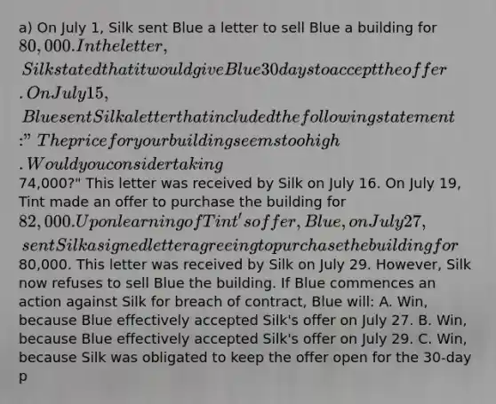 a) On July 1, Silk sent Blue a letter to sell Blue a building for 80,000. In the letter, Silk stated that it would give Blue 30 days to accept the offer. On July 15, Blue sent Silk a letter that included the following statement: "The price for your building seems too high. Would you consider taking74,000?" This letter was received by Silk on July 16. On July 19, Tint made an offer to purchase the building for 82,000. Upon learning of Tint's offer, Blue, on July 27, sent Silk a signed letter agreeing to purchase the building for80,000. This letter was received by Silk on July 29. However, Silk now refuses to sell Blue the building. If Blue commences an action against Silk for breach of contract, Blue will: A. Win, because Blue effectively accepted Silk's offer on July 27. B. Win, because Blue effectively accepted Silk's offer on July 29. C. Win, because Silk was obligated to keep the offer open for the 30-day p