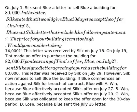 On July 1, Silk sent Blue a letter to sell Blue a building for 80,000. In the letter, Silk stated that it would give Blue 30 days to accept the offer. On July 15, Blue sent Silk a letter that included the following statement: "The price for your building seems too high. Would you consider taking74,000?" This letter was received by Silk on July 16. On July 19, Tint made an offer to purchase the building for 82,000. Upon learning of Tint's offer, Blue, on July 27, sent Silk a signed letter agreeing to purchase the building for80,000. This letter was received by Silk on July 29. However, Silk now refuses to sell Blue the building. If Blue commences an action against Silk for breach of contract, Blue will: A. Win, because Blue effectively accepted Silk's offer on July 27. B. Win, because Blue effectively accepted Silk's offer on July 29. C. Win, because Silk was obligated to keep the offer open for the 30-day period. D. Lose, because Blue sent the July 15 letter.