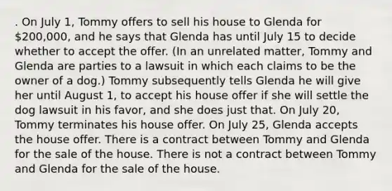 . On July 1, Tommy offers to sell his house to Glenda for 200,000, and he says that Glenda has until July 15 to decide whether to accept the offer. (In an unrelated matter, Tommy and Glenda are parties to a lawsuit in which each claims to be the owner of a dog.) Tommy subsequently tells Glenda he will give her until August 1, to accept his house offer if she will settle the dog lawsuit in his favor, and she does just that. On July 20, Tommy terminates his house offer. On July 25, Glenda accepts the house offer. There is a contract between Tommy and Glenda for the sale of the house. There is not a contract between Tommy and Glenda for the sale of the house.