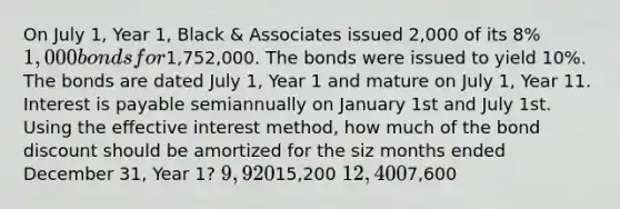 On July 1, Year 1, Black & Associates issued 2,000 of its 8% 1,000 bonds for1,752,000. The bonds were issued to yield 10%. The bonds are dated July 1, Year 1 and mature on July 1, Year 11. Interest is payable semiannually on January 1st and July 1st. Using the effective interest method, how much of the bond discount should be amortized for the siz months ended December 31, Year 1? 9,92015,200 12,4007,600