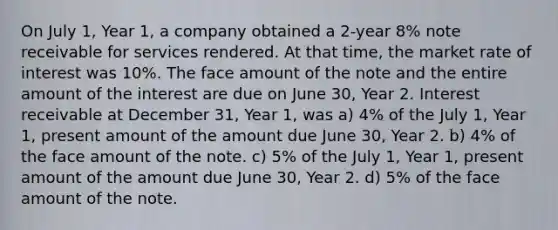 On July 1, Year 1, a company obtained a 2-year 8% note receivable for services rendered. At that time, the market rate of interest was 10%. The face amount of the note and the entire amount of the interest are due on June 30, Year 2. Interest receivable at December 31, Year 1, was a) 4% of the July 1, Year 1, present amount of the amount due June 30, Year 2. b) 4% of the face amount of the note. c) 5% of the July 1, Year 1, present amount of the amount due June 30, Year 2. d) 5% of the face amount of the note.