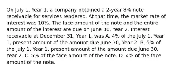 On July 1, Year 1, a company obtained a 2-year 8% note receivable for services rendered. At that time, the market rate of interest was 10%. The face amount of the note and the entire amount of the interest are due on June 30, Year 2. Interest receivable at December 31, Year 1, was A. 4% of the July 1, Year 1, present amount of the amount due June 30, Year 2. B. 5% of the July 1, Year 1, present amount of the amount due June 30, Year 2. C. 5% of the face amount of the note. D. 4% of the face amount of the note.