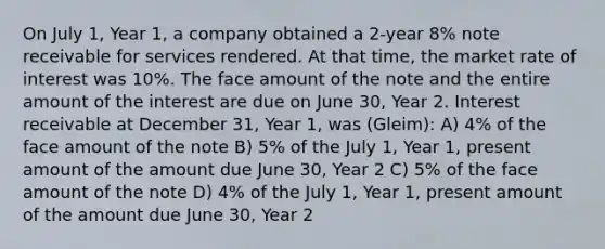 On July 1, Year 1, a company obtained a 2-year 8% note receivable for services rendered. At that time, the market rate of interest was 10%. The face amount of the note and the entire amount of the interest are due on June 30, Year 2. Interest receivable at December 31, Year 1, was (Gleim): A) 4% of the face amount of the note B) 5% of the July 1, Year 1, present amount of the amount due June 30, Year 2 C) 5% of the face amount of the note D) 4% of the July 1, Year 1, present amount of the amount due June 30, Year 2