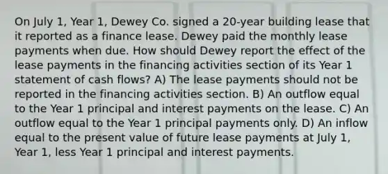 On July 1, Year 1, Dewey Co. signed a 20-year building lease that it reported as a finance lease. Dewey paid the monthly lease payments when due. How should Dewey report the effect of the lease payments in the financing activities section of its Year 1 statement of cash flows? A) The lease payments should not be reported in the financing activities section. B) An outflow equal to the Year 1 principal and interest payments on the lease. C) An outflow equal to the Year 1 principal payments only. D) An inflow equal to the present value of future lease payments at July 1, Year 1, less Year 1 principal and interest payments.