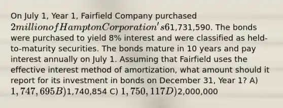 On July 1, Year 1, Fairfield Company purchased 2 million of Hampton Corporation's 6% bonds for1,731,590. The bonds were purchased to yield 8% interest and were classified as held-to-maturity securities. The bonds mature in 10 years and pay interest annually on July 1. Assuming that Fairfield uses the effective interest method of amortization, what amount should it report for its investment in bonds on December 31, Year 1? A) 1,747,695 B)1,740,854 C) 1,750,117 D)2,000,000