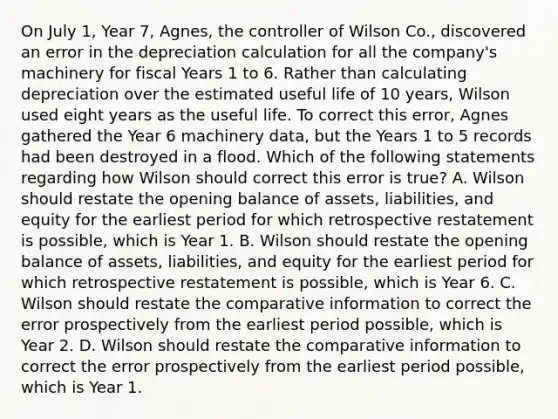 On July 1, Year 7, Agnes, the controller of Wilson Co., discovered an error in the depreciation calculation for all the company's machinery for fiscal Years 1 to 6. Rather than calculating depreciation over the estimated useful life of 10 years, Wilson used eight years as the useful life. To correct this error, Agnes gathered the Year 6 machinery data, but the Years 1 to 5 records had been destroyed in a flood. Which of the following statements regarding how Wilson should correct this error is true? A. Wilson should restate the opening balance of assets, liabilities, and equity for the earliest period for which retrospective restatement is possible, which is Year 1. B. Wilson should restate the opening balance of assets, liabilities, and equity for the earliest period for which retrospective restatement is possible, which is Year 6. C. Wilson should restate the comparative information to correct the error prospectively from the earliest period possible, which is Year 2. D. Wilson should restate the comparative information to correct the error prospectively from the earliest period possible, which is Year 1.