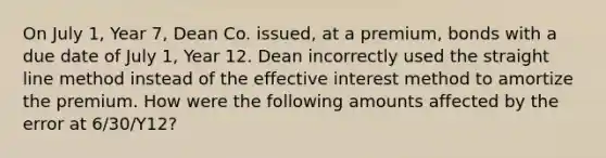 On July 1, Year 7, Dean Co. issued, at a premium, bonds with a due date of July 1, Year 12. Dean incorrectly used the straight line method instead of the effective interest method to amortize the premium. How were the following amounts affected by the error at 6/30/Y12?