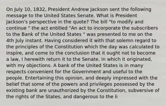 On July 10, 1832, President Andrew Jackson sent the following message to the United States Senate. What is President Jackson's perspective in the quote? The bill "to modify and continue " the act entitled "An act to incorporate the subscribers to the Bank of the United States " was presented to me on the 4th July instant. Having considered it with that solemn regard to the principles of the Constitution which the day was calculated to inspire, and come to the conclusion that it ought not to become a law, I herewith return it to the Senate, in which it originated, with my objections. A bank of the United States is in many respects convenient for the Government and useful to the people. Entertaining this opinion, and deeply impressed with the belief that some of the powers and privileges possessed by the existing bank are unauthorized by the Constitution, subversive of the rights of the States, and dangerous to the li