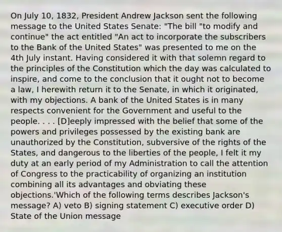 On July 10, 1832, President Andrew Jackson sent the following message to the United States Senate: "The bill "to modify and continue" the act entitled "An act to incorporate the subscribers to the Bank of the United States" was presented to me on the 4th July instant. Having considered it with that solemn regard to the principles of the Constitution which the day was calculated to inspire, and come to the conclusion that it ought not to become a law, I herewith return it to the Senate, in which it originated, with my objections. A bank of the United States is in many respects convenient for the Government and useful to the people. . . . [D]eeply impressed with the belief that some of the powers and privileges possessed by the existing bank are unauthorized by the Constitution, subversive of the rights of the States, and dangerous to the liberties of the people, I felt it my duty at an early period of my Administration to call the attention of Congress to the practicability of organizing an institution combining all its advantages and obviating these objections.'Which of the following terms describes Jackson's message? A) veto B) signing statement C) executive order D) State of the Union message