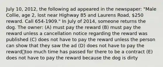 July 10, 2012, the following ad appeared in the newspaper: "Male Collie, age 2, lost near Highway 85 and Laurens Road, 250 reward. Call 654-1909." In July of 2014, someone returns the dog. The owner: (A) must pay the reward (B) must pay the reward unless a cancellation notice regarding the reward was published (C) does not have to pay the reward unless the person can show that they saw the ad (D) does not have to pay the reward⎯too much time has passed for there to be a contract (E) does not have to pay the reward because the dog is dirty