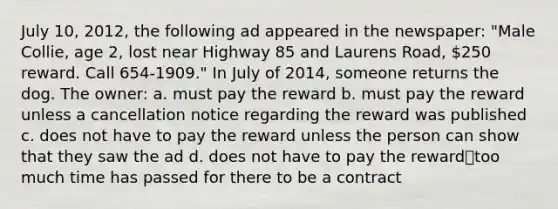 July 10, 2012, the following ad appeared in the newspaper: "Male Collie, age 2, lost near Highway 85 and Laurens Road, 250 reward. Call 654-1909." In July of 2014, someone returns the dog. The owner: a. must pay the reward b. must pay the reward unless a cancellation notice regarding the reward was published c. does not have to pay the reward unless the person can show that they saw the ad d. does not have to pay the reward⎯too much time has passed for there to be a contract