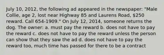 July 10, 2012, the following ad appeared in the newspaper: "Male Collie, age 2, lost near Highway 85 and Laurens Road, 250 reward. Call 654-1909." On July 12, 2014, someone returns the dog. The owner: a. must pay the reward b. does not have to pay the reward c. does not have to pay the reward unless the person can show that they saw the ad d. does not have to pay the reward too, much time has passed for there to be a contract