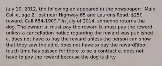 July 10, 2012, the following ad appeared in the newspaper: "Male Collie, age 2, lost near Highway 85 and Laurens Road, 250 reward. Call 654-1909." In July of 2014, someone returns the dog. The owner: a. must pay the reward b. must pay the reward unless a cancellation notice regarding the reward was published c. does not have to pay the reward unless the person can show that they saw the ad d. does not have to pay the reward⎯too much time has passed for there to be a contract e. does not have to pay the reward because the dog is dirty